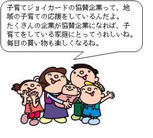 子育てジョイカードの協賛企業って、地域の子育ての応援をしているんだよ。たくさんの企業が協賛企業になれば、子育てを応援している家庭にとってうれしいね。毎日の買い物も楽しくなるね。（家族のイラスト）