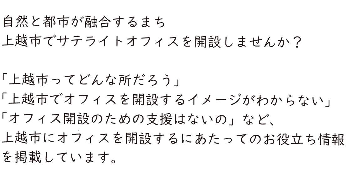 自然と都市が融合するまち　上越市でサテライトオフィスを開設しませんか？　「上越市ってどんな所だろう」「上越市でオフィスを開設するイメージがわからない」「オフィス開設のための支援はないの」など、上越市にオフィスを開設するにあたってのお役立ち情報を掲載しています。（画像文字）
