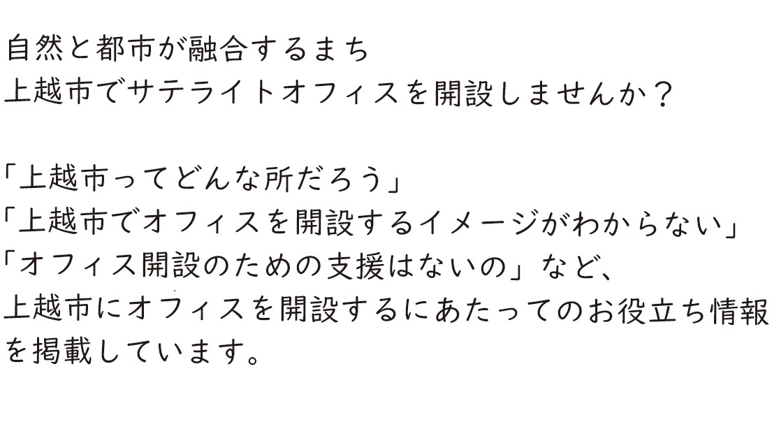 自然と都市が融合するまち　上越市でサテライトオフィスを開設しませんか？　「上越市ってどんな所だろう」「上越市でオフィスを開設するイメージがわからない」「オフィス開設のための支援はないの」など、上越市にオフィスを開設するにあたってのお役立ち情報を掲載しています。